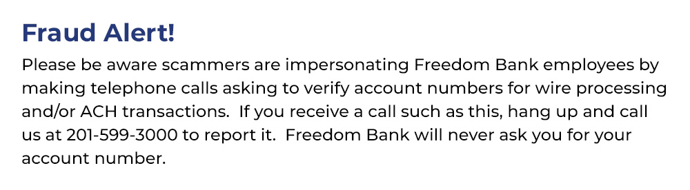 Please be aware scammers are impersonating Freedom Bank employees by making telephone calls asking to verify account numbers for wire processing and/or ACH transactions. If you receive a call such as this, hang up and call us at 201-599-3000 to report it. Freedom Bank will never ask you for your account number.